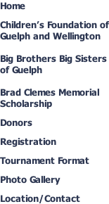 Home  Children’s Foundation of Guelph and Wellington  Big Brothers Big Sisters of Guelph  Brad Clemes Memorial Scholarship  Donors  Registration  Tournament Format  Photo Gallery  Location/Contact
